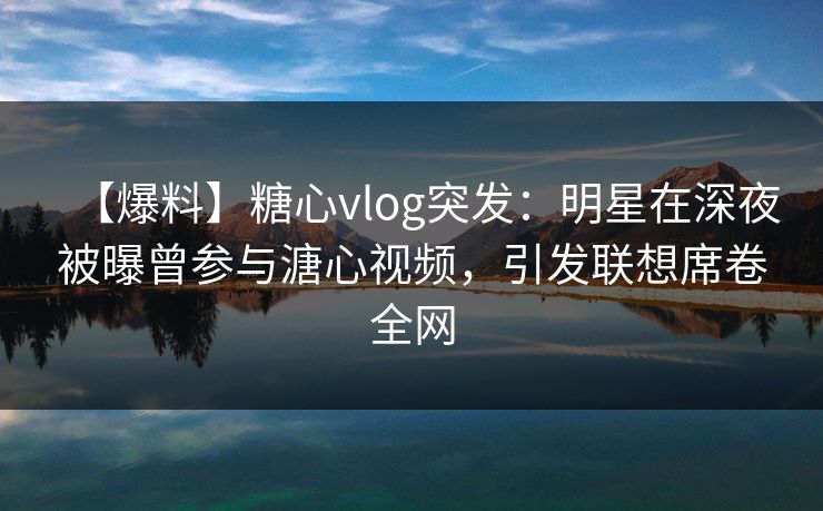 【爆料】糖心vlog突发：明星在深夜被曝曾参与溏心视频，引发联想席卷全网