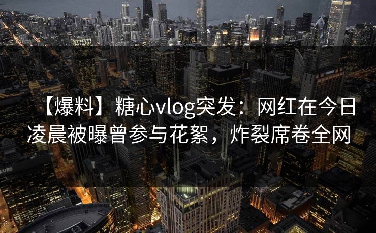 【爆料】糖心vlog突发：网红在今日凌晨被曝曾参与花絮，炸裂席卷全网