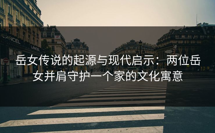 岳女传说的起源与现代启示：两位岳女并肩守护一个家的文化寓意