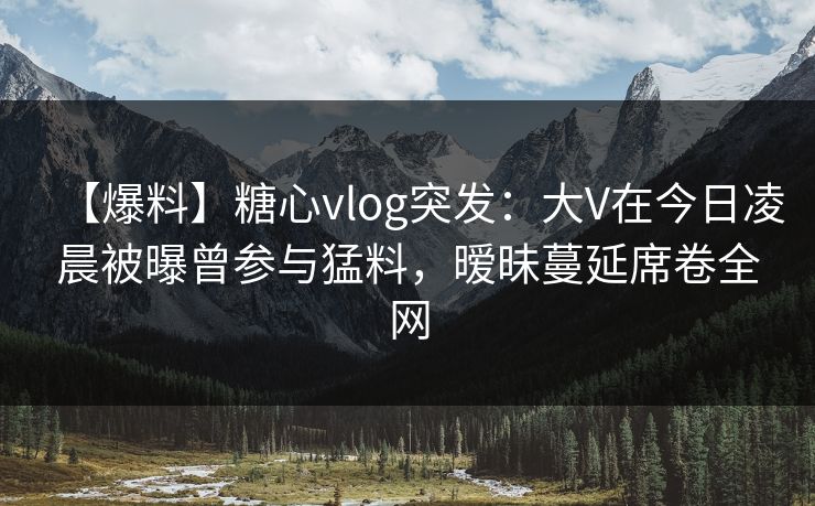 【爆料】糖心vlog突发：大V在今日凌晨被曝曾参与猛料，暧昧蔓延席卷全网
