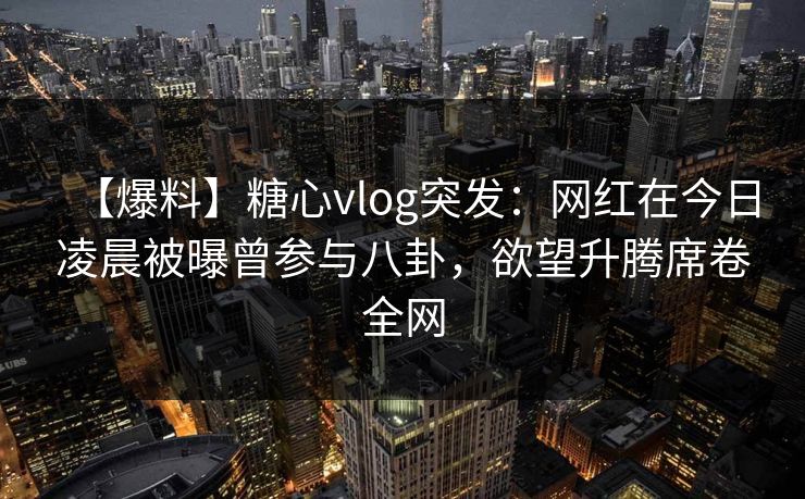 【爆料】糖心vlog突发：网红在今日凌晨被曝曾参与八卦，欲望升腾席卷全网