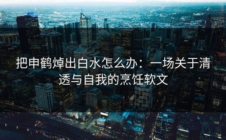 把申鹤焯出白水怎么办:一场关于清透与自我的烹饪软文 把申鹤焯出白水怎么办:一场关于清透与自我的烹饪软文