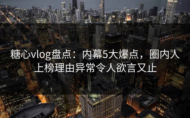 糖心vlog盘点：内幕5大爆点，圈内人上榜理由异常令人欲言又止