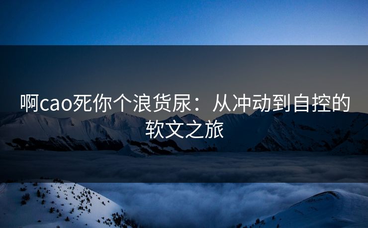 啊cao死你个浪货尿：从冲动到自控的软文之旅