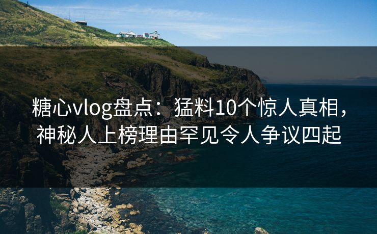 糖心vlog盘点：猛料10个惊人真相，神秘人上榜理由罕见令人争议四起