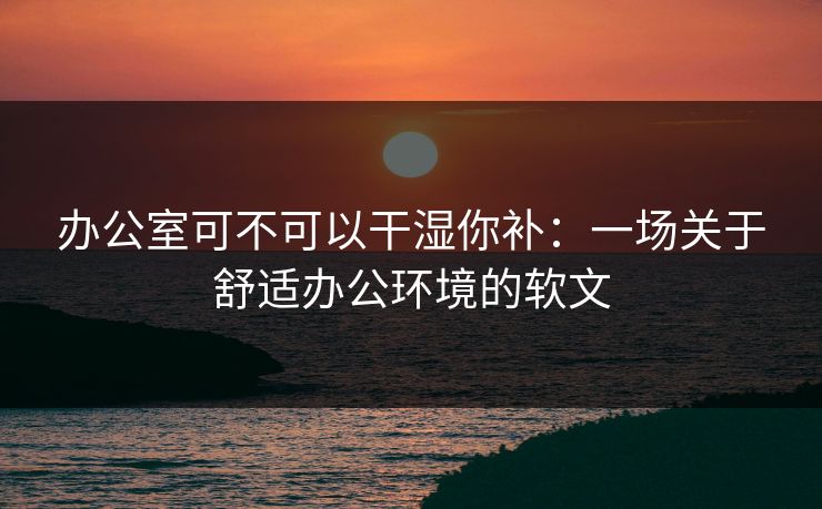 办公室可不可以干湿你补:一场关于舒适办公环境的软文 办公室可不可以干湿你补:一场关于舒适办公环境的软文