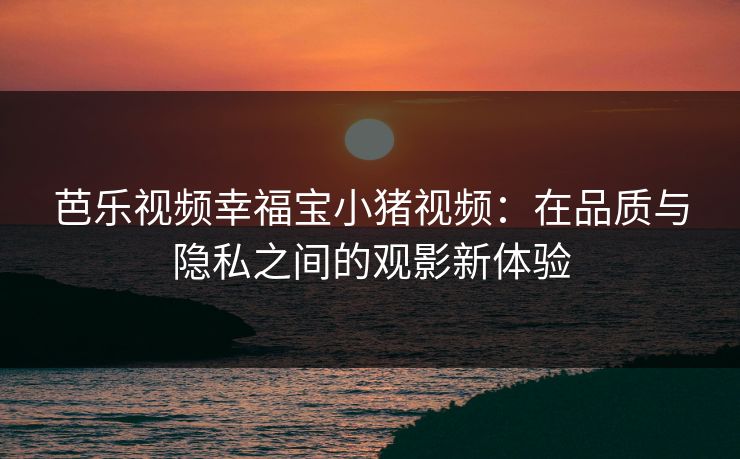 芭乐视频幸福宝小猪视频：在品质与隐私之间的观影新体验