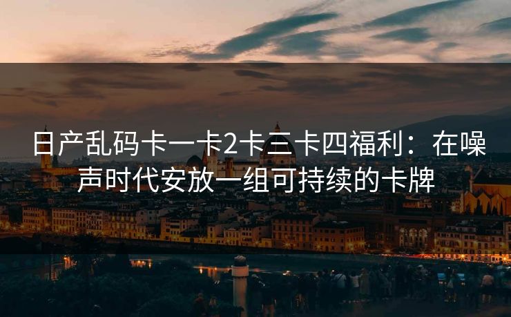 日产乱码卡一卡2卡三卡四福利：在噪声时代安放一组可持续的卡牌