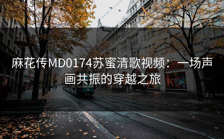 麻花传MD0174苏蜜清歌视频：一场声画共振的穿越之旅