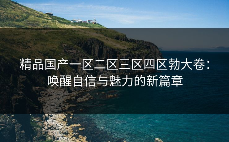 精品国产一区二区三区四区勃大卷:唤醒自信与魅力的新篇章 精品国产一区二区三区四区勃大卷:唤醒自信与魅力的新篇章