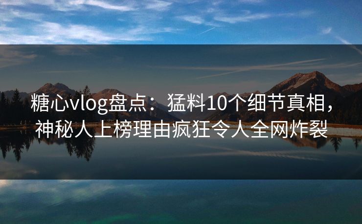 糖心vlog盘点：猛料10个细节真相，神秘人上榜理由疯狂令人全网炸裂