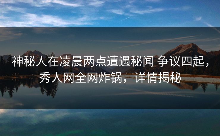 神秘人在凌晨两点遭遇秘闻 争议四起，秀人网全网炸锅，详情揭秘