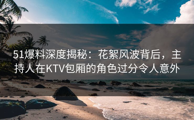 51爆料深度揭秘：花絮风波背后，主持人在KTV包厢的角色过分令人意外
