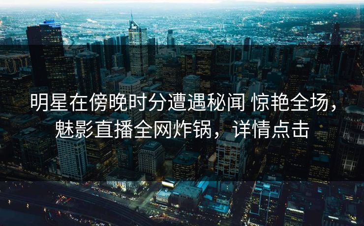 明星在傍晚时分遭遇秘闻 惊艳全场，魅影直播全网炸锅，详情点击