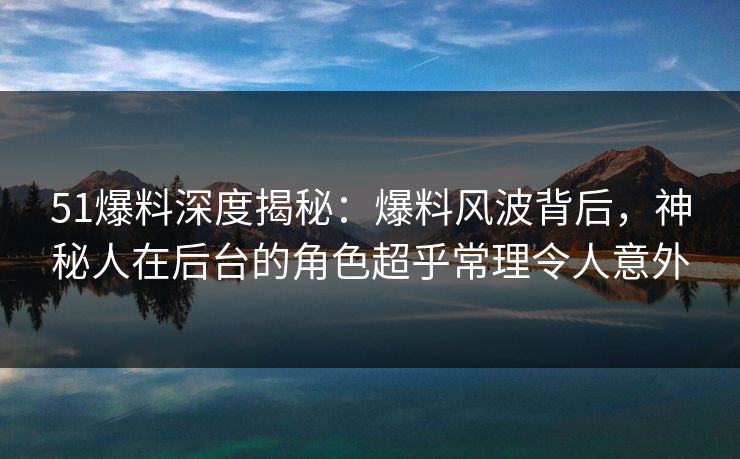 51爆料深度揭秘：爆料风波背后，神秘人在后台的角色超乎常理令人意外