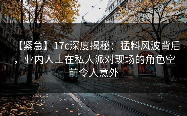 【紧急】17c深度揭秘：猛料风波背后，业内人士在私人派对现场的角色空前令人意外