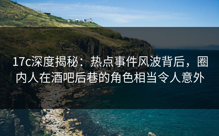 17c深度揭秘：热点事件风波背后，圈内人在酒吧后巷的角色相当令人意外