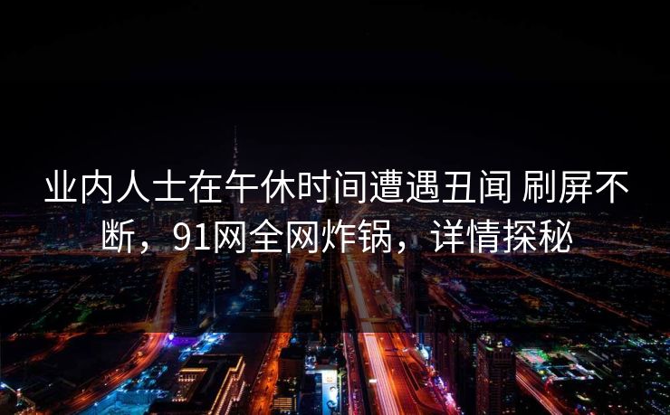 业内人士在午休时间遭遇丑闻 刷屏不断,91网全网炸锅,详情探秘 业内人士在午休时间遭遇丑闻 刷屏不断,91网全网炸锅,详情探秘