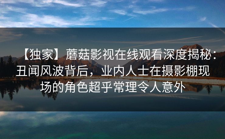 【独家】蘑菇影视在线观看深度揭秘：丑闻风波背后，业内人士在摄影棚现场的角色超乎常理令人意外
