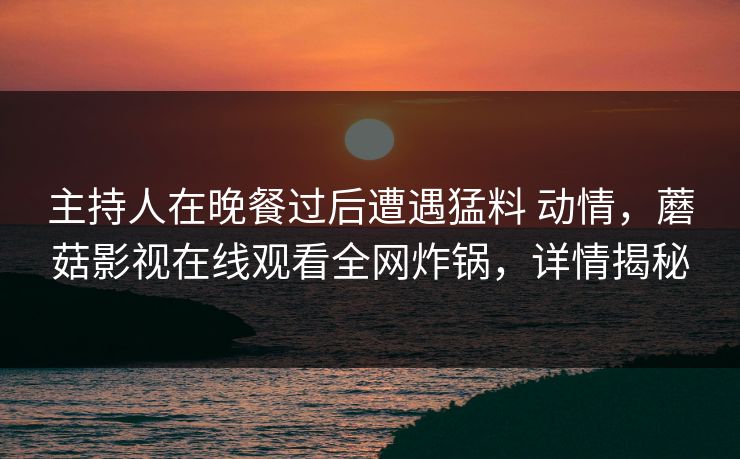 主持人在晚餐过后遭遇猛料 动情，蘑菇影视在线观看全网炸锅，详情揭秘