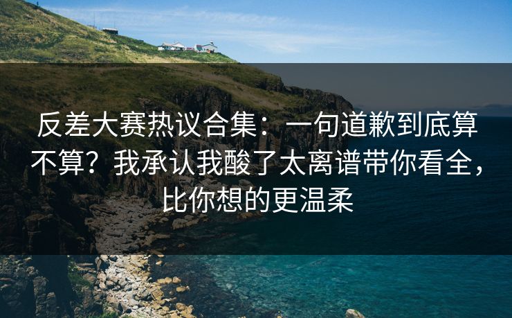 反差大赛热议合集：一句道歉到底算不算？我承认我酸了太离谱带你看全，比你想的更温柔