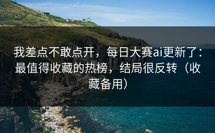 我差点不敢点开，每日大赛ai更新了：最值得收藏的热榜，结局很反转（收藏备用）