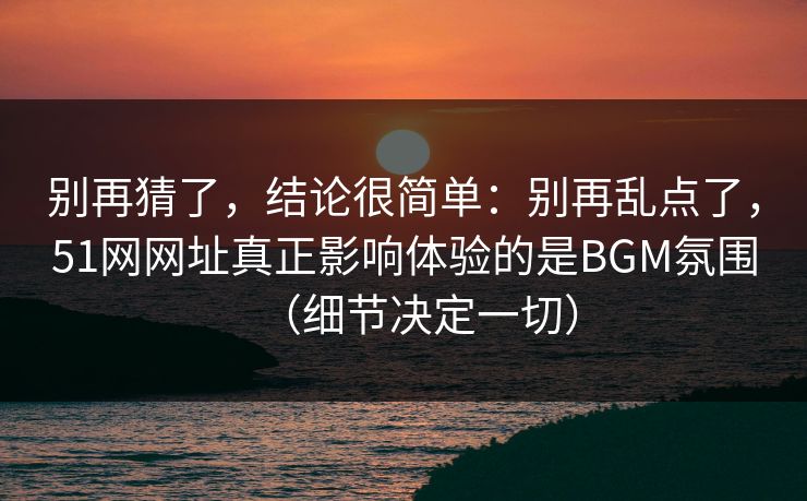 别再猜了,结论很简单:别再乱点了,51网网址真正影响体验的是BGM氛围(细节决定一切) 别再猜了,结论很简单:别再乱点了,51网网址真正影响体验的是BGM氛围(细节决定一切)