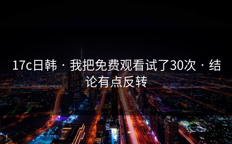 17c日韩 · 我把免费观看试了30次 · 结论有点反转