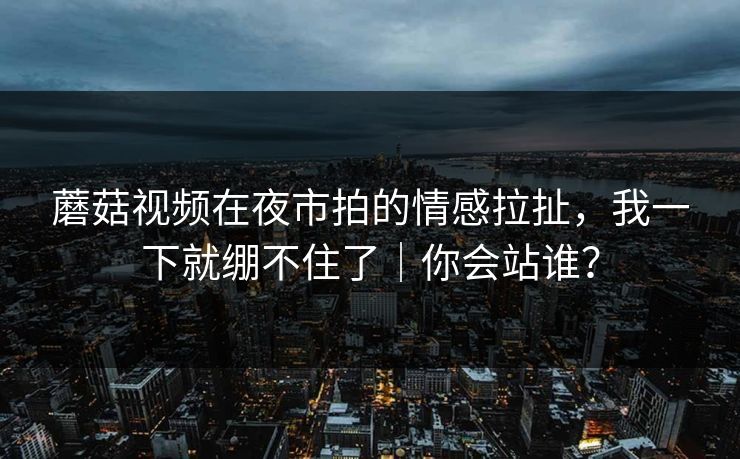 蘑菇视频在夜市拍的情感拉扯,我一下就绷不住了|你会站谁? 蘑菇视频在夜市拍的情感拉扯,我一下就绷不住了|你会站谁?