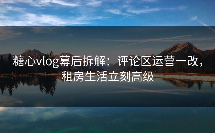 糖心vlog幕后拆解:评论区运营一改,租房生活立刻高级 糖心vlog幕后拆解:评论区运营一改,租房生活立刻高级