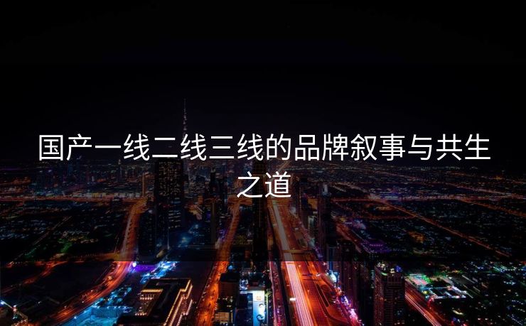 国产一线二线三线的品牌叙事与共生之道 国产一线二线三线的品牌叙事与共生之道