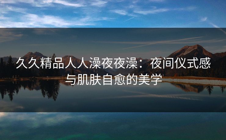 久久精品人人澡夜夜澡:夜间仪式感与肌肤自愈的美学 久久精品人人澡夜夜澡:夜间仪式感与肌肤自愈的美学