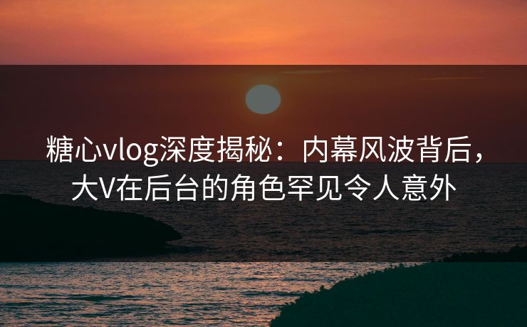 糖心vlog深度揭秘:内幕风波背后,大V在后台的角色罕见令人意外 糖心vlog深度揭秘:内幕风波背后,大V在后台的角色罕见令人意外