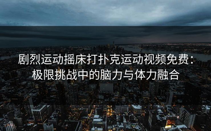 剧烈运动摇床打扑克运动视频免费:极限挑战中的脑力与体力融合 剧烈运动摇床打扑克运动视频免费:极限挑战中的脑力与体力融合