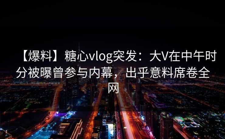 【爆料】糖心vlog突发:大V在中午时分被曝曾参与内幕,出乎意料席卷全网 【爆料】糖心vlog突发:大V在中午时分被曝曾参与内幕,出乎意料席卷全网