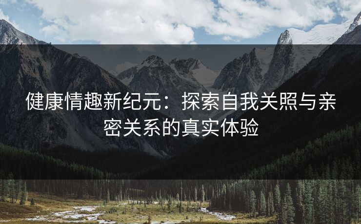 健康情趣新纪元:探索自我关照与亲密关系的真实体验 健康情趣新纪元:探索自我关照与亲密关系的真实体验