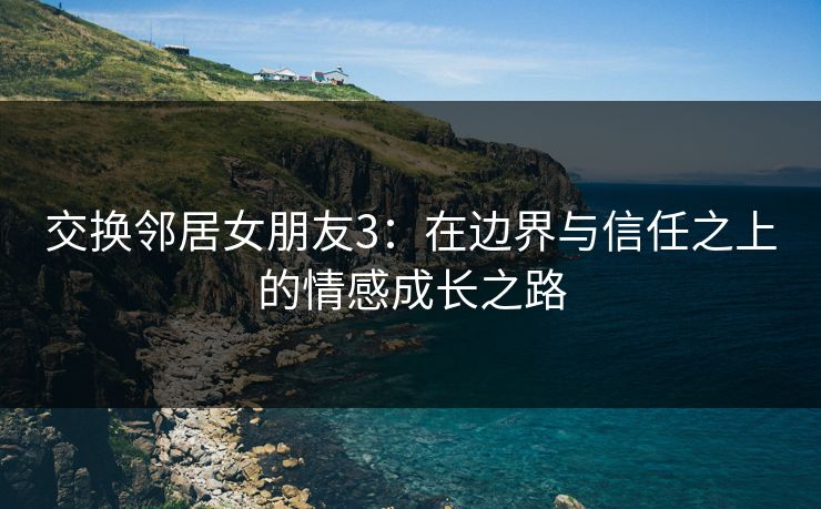 交换邻居女朋友3:在边界与信任之上的情感成长之路 交换邻居女朋友3:在边界与信任之上的情感成长之路