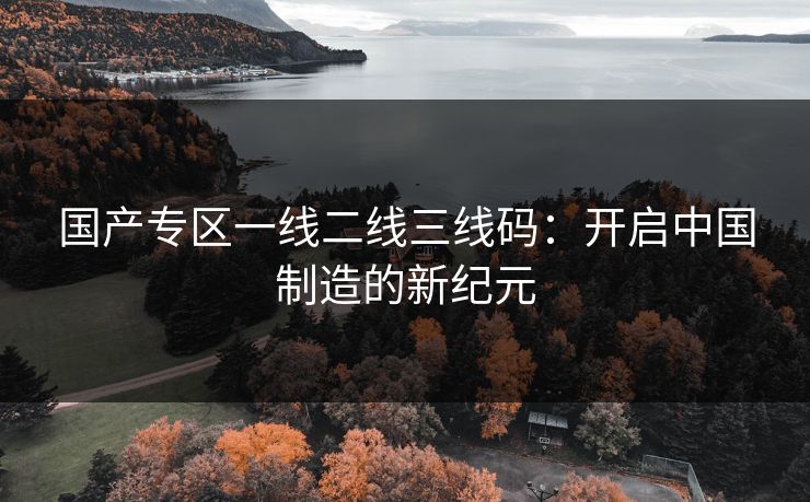 国产专区一线二线三线码:开启中国制造的新纪元 国产专区一线二线三线码:开启中国制造的新纪元