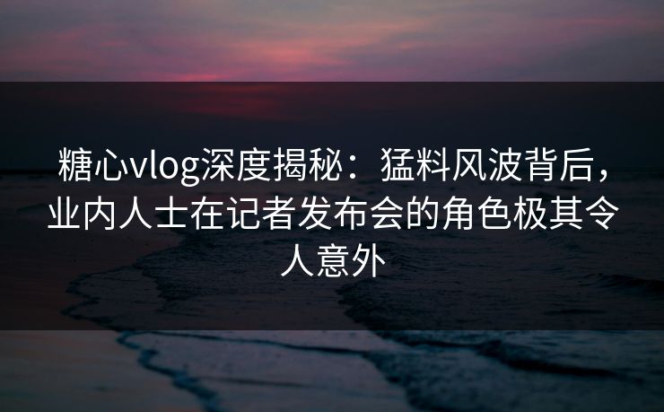 糖心vlog深度揭秘:猛料风波背后,业内人士在记者发布会的角色极其令人意外 糖心vlog深度揭秘:猛料风波背后,业内人士在记者发布会的角色极其令人意外