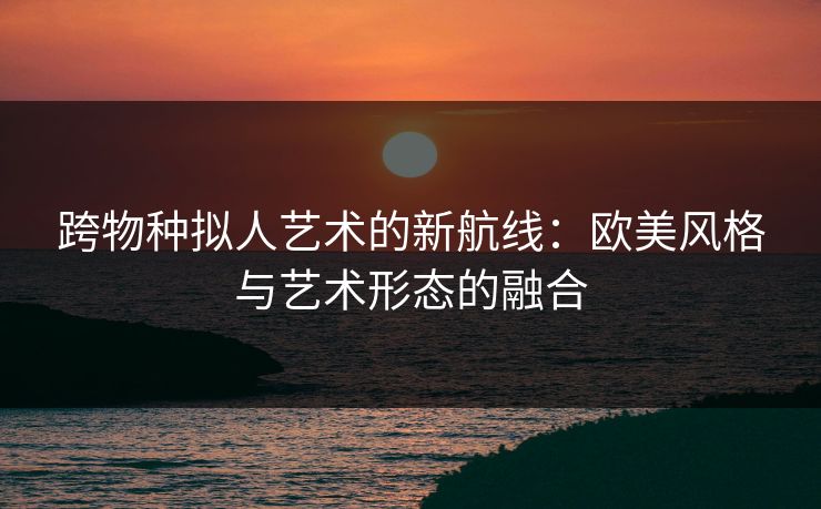 跨物种拟人艺术的新航线：欧美风格与艺术形态的融合