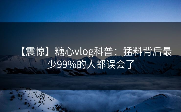 【震惊】糖心vlog科普:猛料背后最少99%的人都误会了 【震惊】糖心vlog科普:猛料背后最少99%的人都误会了