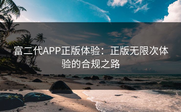 富二代APP正版体验:正版无限次体验的合规之路 富二代APP正版体验:正版无限次体验的合规之路