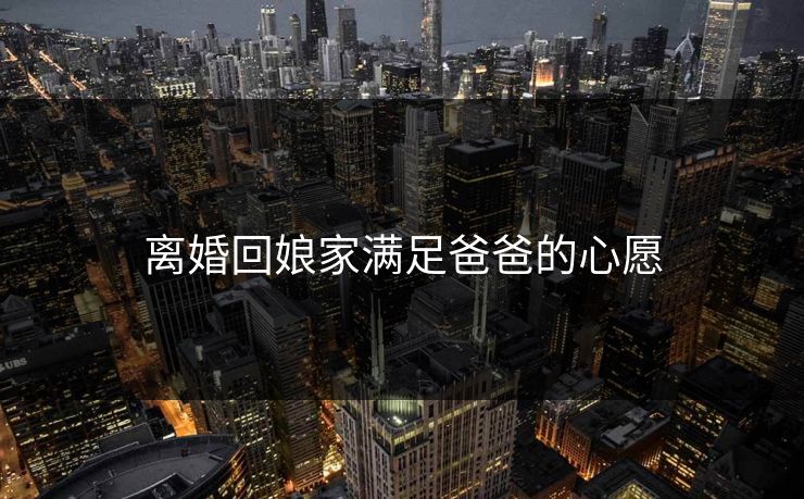 离婚回娘家满足爸爸的心愿 离婚回娘家满足爸爸的心愿