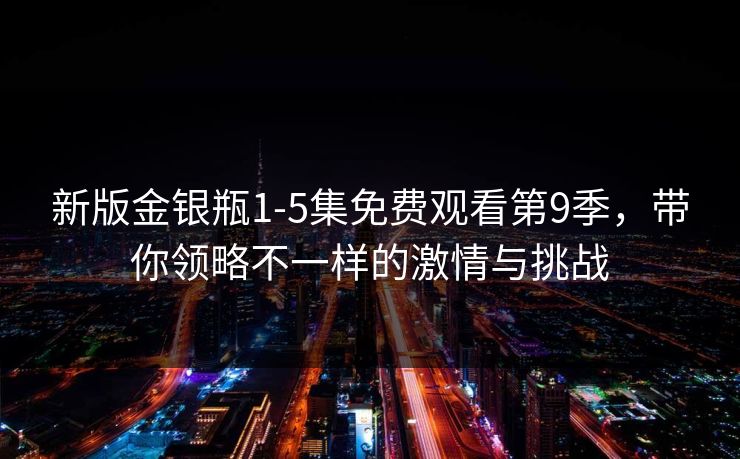 新版金银瓶1-5集免费观看第9季,带你领略不一样的激情与挑战 新版金银瓶1-5集免费观看第9季,带你领略不一样的激情与挑战