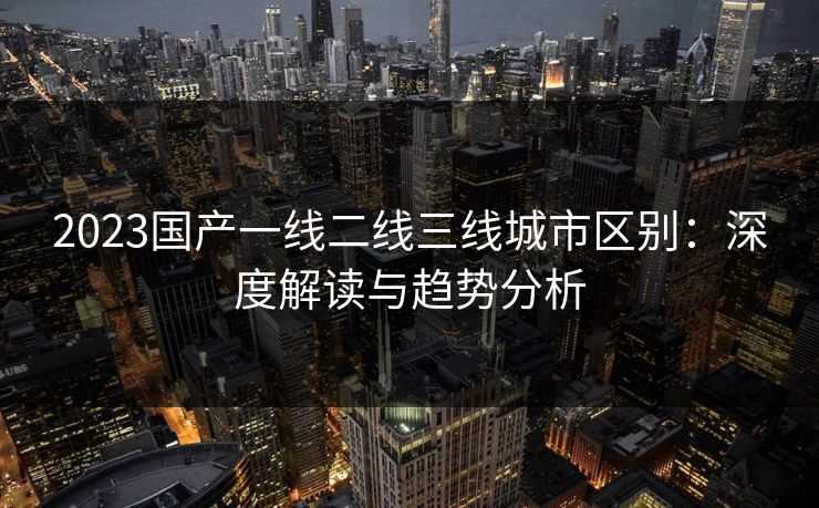 2023国产一线二线三线城市区别:深度解读与趋势分析 2023国产一线二线三线城市区别:深度解读与趋势分析