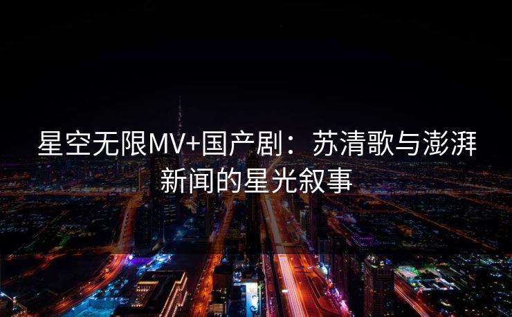 星空无限MV+国产剧:苏清歌与澎湃新闻的星光叙事 星空无限MV+国产剧:苏清歌与澎湃新闻的星光叙事