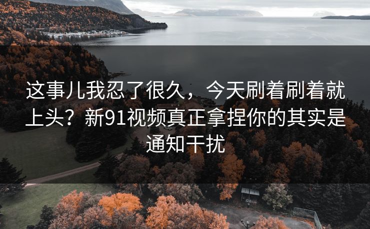 这事儿我忍了很久,今天刷着刷着就上头?新91视频真正拿捏你的其实是通知干扰 这事儿我忍了很久,今天刷着刷着就上头?新91视频真正拿捏你的其实是通知干扰