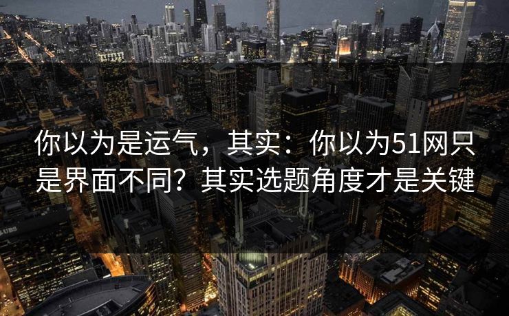 你以为是运气,其实:你以为51网只是界面不同?其实选题角度才是关键 你以为是运气,其实:你以为51网只是界面不同?其实选题角度才是关键