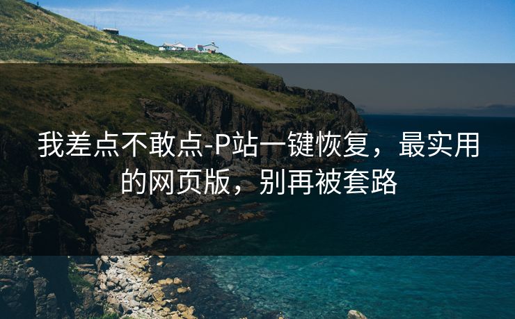 我差点不敢点-P站一键恢复,最实用的网页版,别再被套路 我差点不敢点-P站一键恢复,最实用的网页版,别再被套路