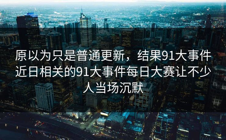 原以为只是普通更新,结果91大事件近日相关的91大事件每日大赛让不少人当场沉默 原以为只是普通更新,结果91大事件近日相关的91大事件每日大赛让不少人当场沉默
